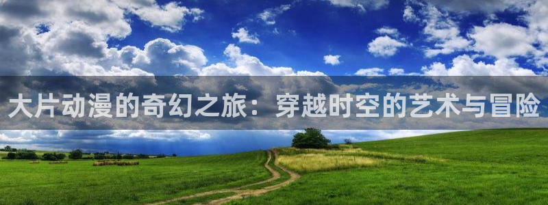 91动漫78：大片动漫的奇幻之旅：穿越时空的艺术与冒险